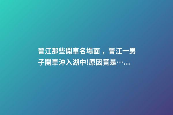 晉江那些開車名場面，晉江一男子開車沖入湖中!原因竟是……